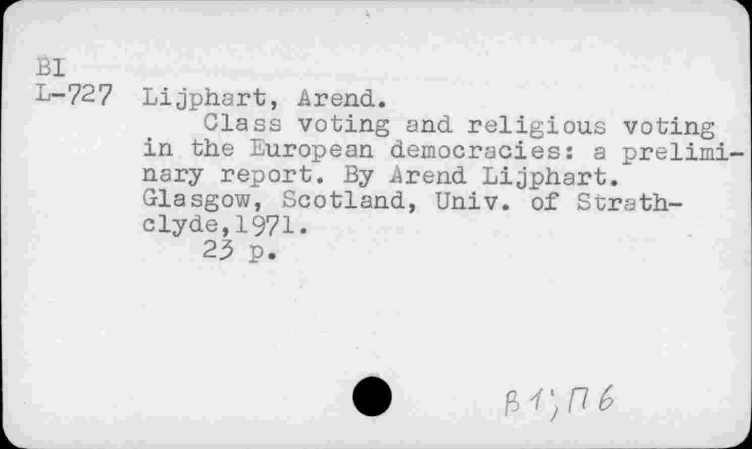 ﻿Bl
L-727 Lijphart, Arend.
Class voting and religious voting in the European democracies: a preliminary report. By Arend Lijphart. Glasgow, Scotland, Univ, of Strathclyde, 1971.
23 p.